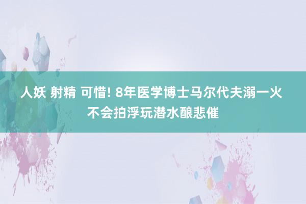 人妖 射精 可惜! 8年医学博士马尔代夫溺一火 不会拍浮玩潜水酿悲催