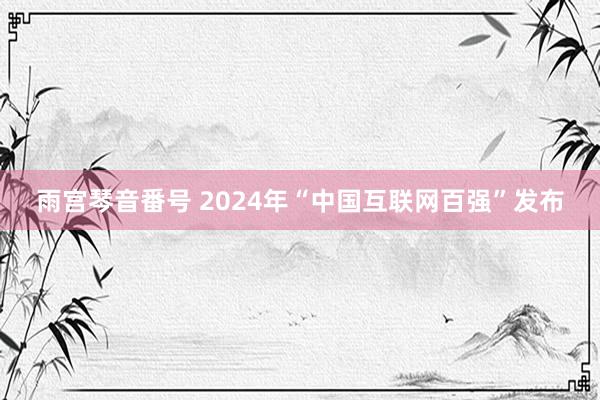 雨宫琴音番号 2024年“中国互联网百强”发布