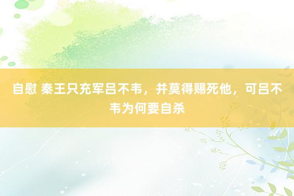 自慰 秦王只充军吕不韦，并莫得赐死他，可吕不韦为何要自杀