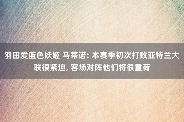 羽田爱蓝色妖姬 马蒂诺: 本赛季初次打败亚特兰大联很紧迫， 客场对阵他们将很重荷