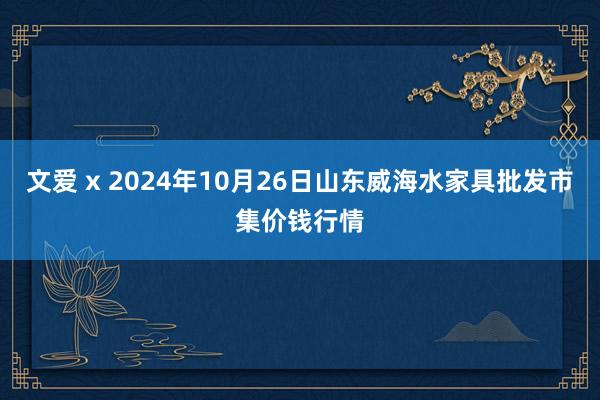 文爱 x 2024年10月26日山东威海水家具批发市集价钱行情