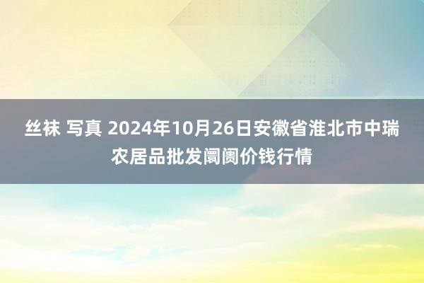 丝袜 写真 2024年10月26日安徽省淮北市中瑞农居品批发阛阓价钱行情