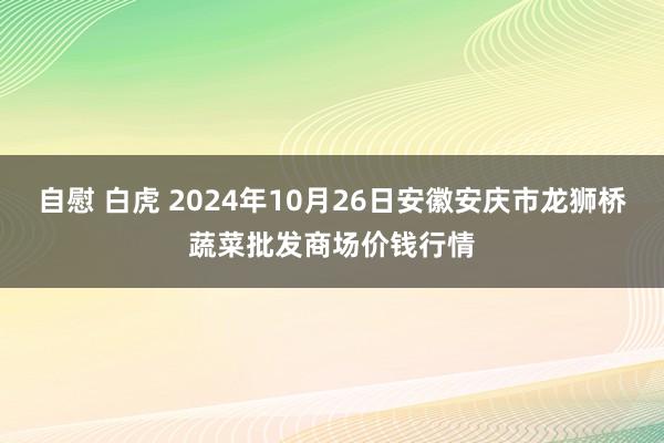 自慰 白虎 2024年10月26日安徽安庆市龙狮桥蔬菜批发商场价钱行情