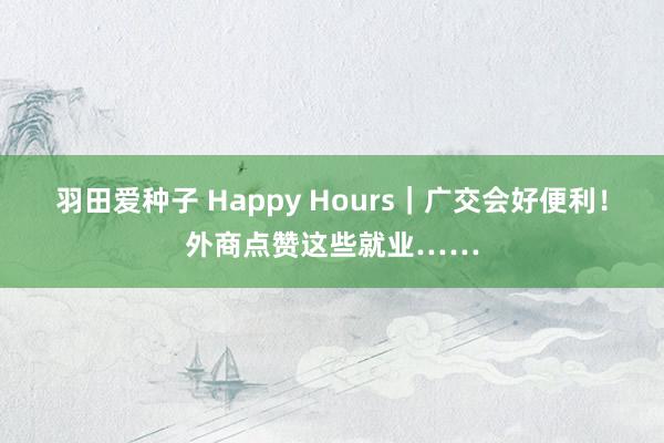 羽田爱种子 Happy Hours｜广交会好便利！外商点赞这些就业……