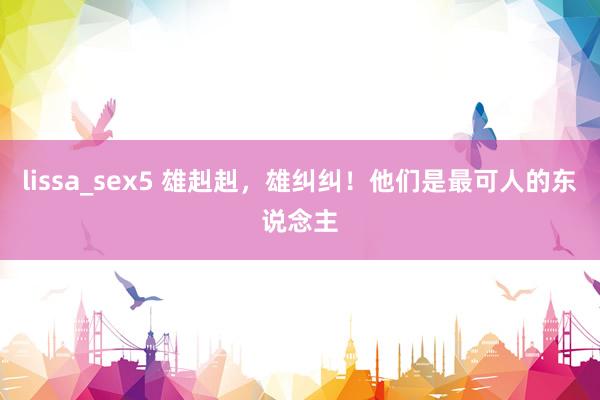 lissa_sex5 雄赳赳，雄纠纠！他们是最可人的东说念主