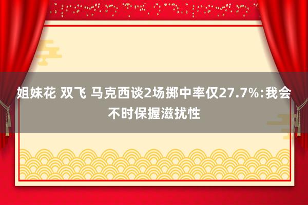 姐妹花 双飞 马克西谈2场掷中率仅27.7%:我会不时保握滋扰性