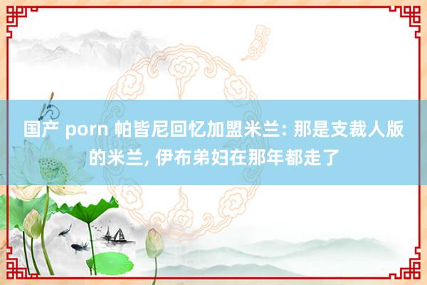 国产 porn 帕皆尼回忆加盟米兰: 那是支裁人版的米兰， 伊布弟妇在那年都走了