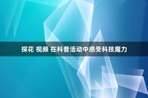 探花 视频 在科普活动中感受科技魔力