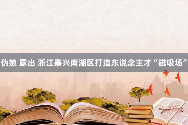 伪娘 露出 浙江嘉兴南湖区打造东说念主才“磁吸场”