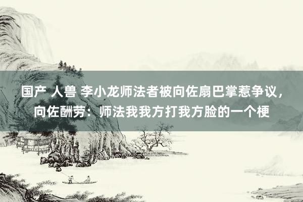 国产 人兽 李小龙师法者被向佐扇巴掌惹争议，向佐酬劳：师法我我方打我方脸的一个梗