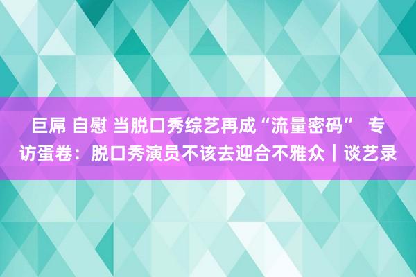 巨屌 自慰 当脱口秀综艺再成“流量密码”  专访蛋卷：脱口秀演员不该去迎合不雅众｜谈艺录