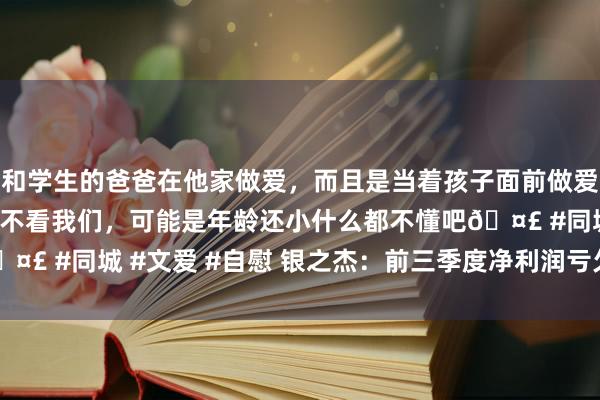 和学生的爸爸在他家做爱，而且是当着孩子面前做爱，太刺激了，孩子完全不看我们，可能是年龄还小什么都不懂吧🤣 #同城 #文爱 #自慰 银之杰：前三季度净利润亏欠6299.8万元