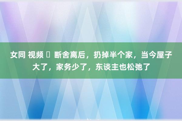 女同 视频 ​断舍离后，扔掉半个家，当今屋子大了，家务少了，东谈主也松弛了