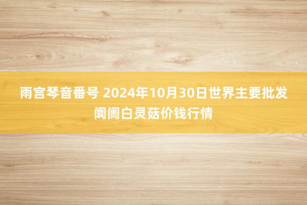 雨宫琴音番号 2024年10月30日世界主要批发阛阓白灵菇价钱行情