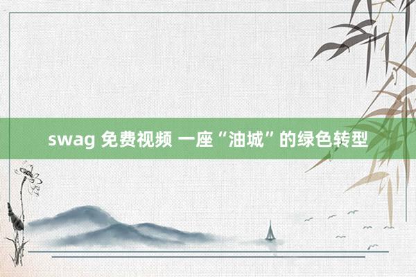 swag 免费视频 一座“油城”的绿色转型