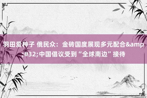 羽田爱种子 俄民众：金砖国度展现多元配合&#32;中国倡议受到“全球南边”接待