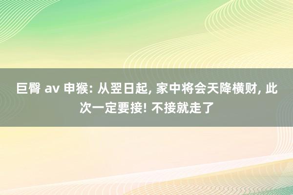 巨臀 av 申猴: 从翌日起， 家中将会天降横财， 此次一定要接! 不接就走了