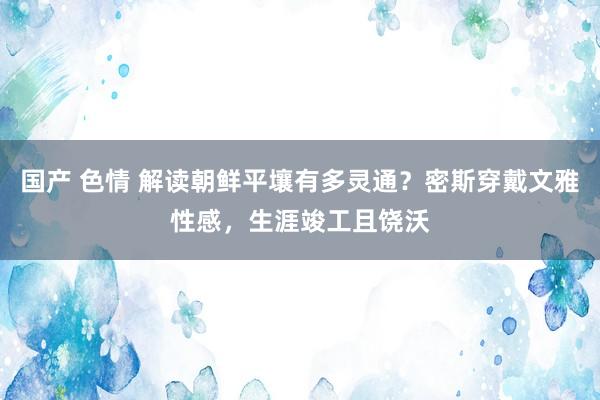 国产 色情 解读朝鲜平壤有多灵通？密斯穿戴文雅性感，生涯竣工且饶沃