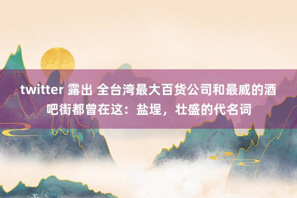 twitter 露出 全台湾最大百货公司和最威的酒吧街都曾在这：盐埕，壮盛的代名词