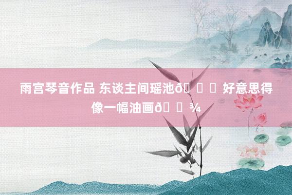 雨宫琴音作品 东谈主间瑶池🍂好意思得像一幅油画🌾