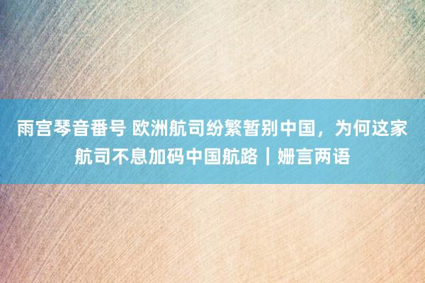 雨宫琴音番号 欧洲航司纷繁暂别中国，为何这家航司不息加码中国航路｜姗言两语