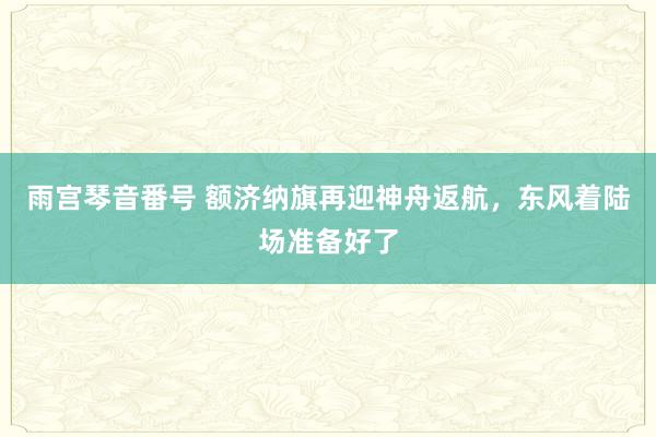 雨宫琴音番号 额济纳旗再迎神舟返航，东风着陆场准备好了