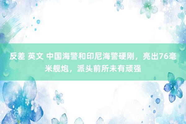 反差 英文 中国海警和印尼海警硬刚，亮出76毫米舰炮，派头前所未有顽强