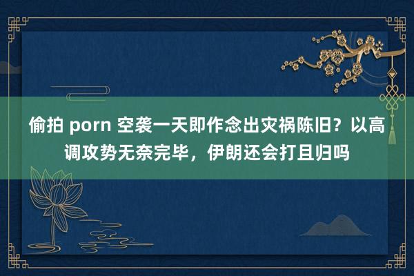 偷拍 porn 空袭一天即作念出灾祸陈旧？以高调攻势无奈完毕，伊朗还会打且归吗