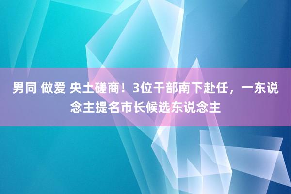 男同 做爱 央土磋商！3位干部南下赴任，一东说念主提名市长候选东说念主