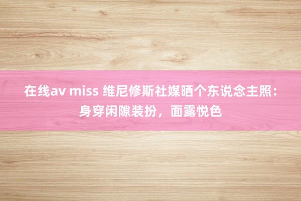 在线av miss 维尼修斯社媒晒个东说念主照：身穿闲隙装扮，面露悦色