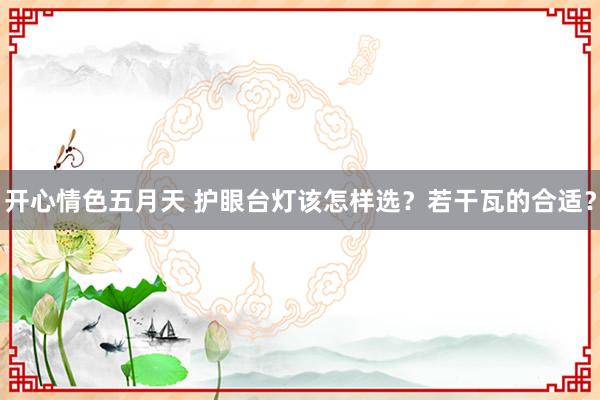 开心情色五月天 护眼台灯该怎样选？若干瓦的合适？