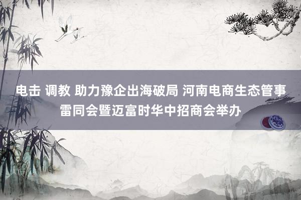 电击 调教 助力豫企出海破局 河南电商生态管事雷同会暨迈富时华中招商会举办