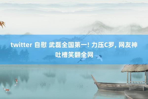 twitter 自慰 武磊全国第一! 力压C罗， 网友神吐槽笑翻全网