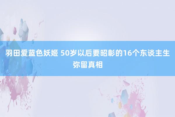 羽田爱蓝色妖姬 50岁以后要昭彰的16个东谈主生弥留真相