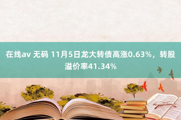 在线av 无码 11月5日龙大转债高涨0.63%，转股溢价率41.34%