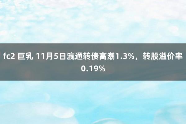 fc2 巨乳 11月5日瀛通转债高潮1.3%，转股溢价率0.19%