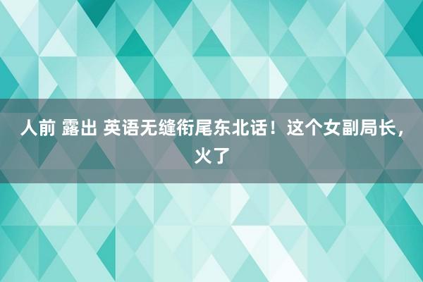 人前 露出 英语无缝衔尾东北话！这个女副局长，火了