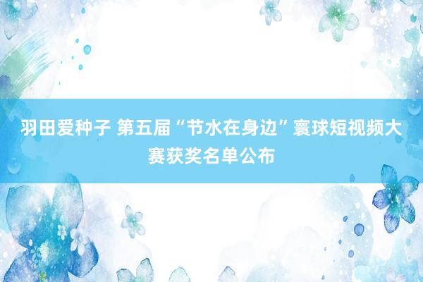 羽田爱种子 第五届“节水在身边”寰球短视频大赛获奖名单公布