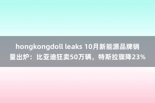 hongkongdoll leaks 10月新能源品牌销量出炉：比亚迪狂卖50万辆，特斯拉骤降23%