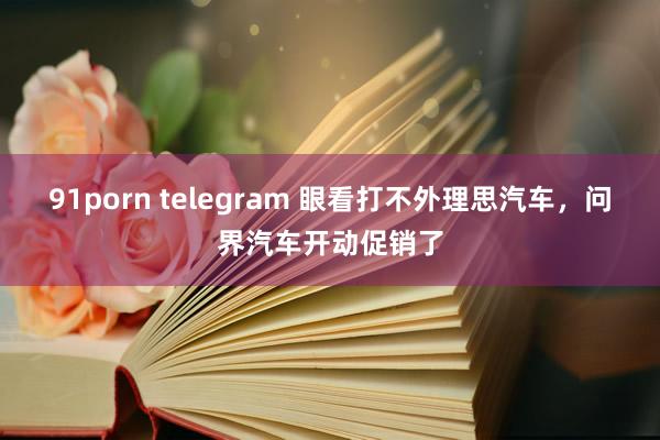 91porn telegram 眼看打不外理思汽车，问界汽车开动促销了