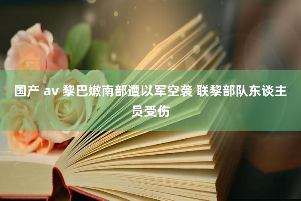 国产 av 黎巴嫩南部遭以军空袭 联黎部队东谈主员受伤