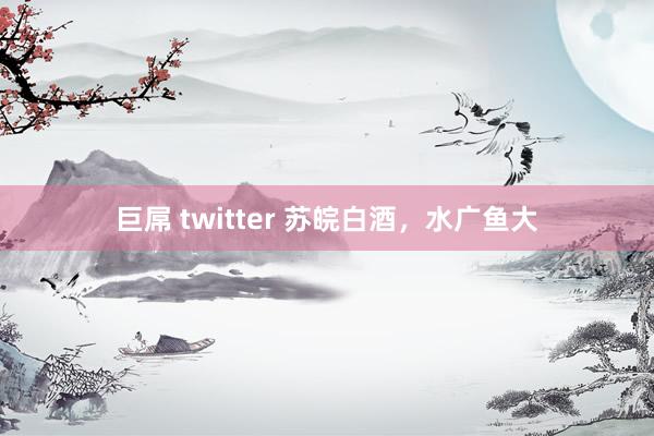 巨屌 twitter 苏皖白酒，水广鱼大