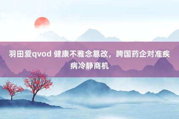 羽田爱qvod 健康不雅念篡改，跨国药企对准疾病冷静商机