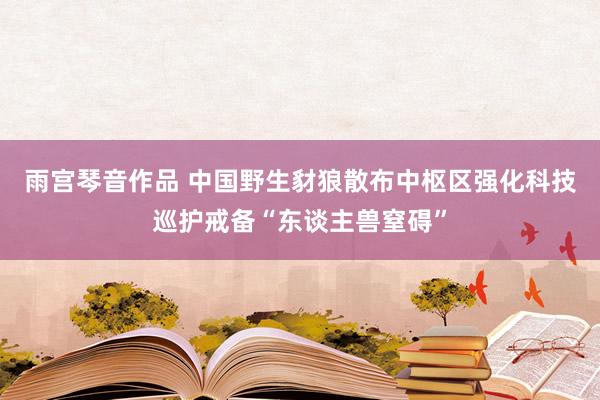 雨宫琴音作品 中国野生豺狼散布中枢区强化科技巡护戒备“东谈主兽窒碍”