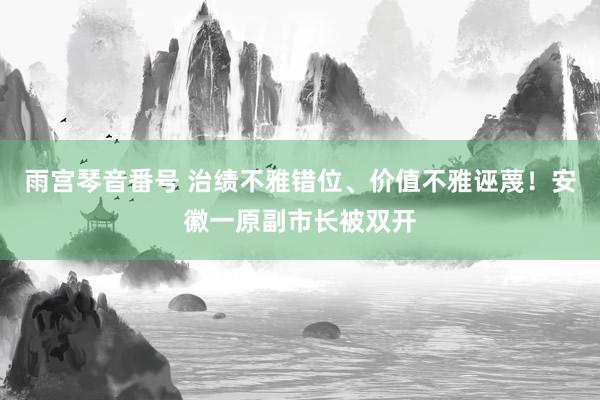 雨宫琴音番号 治绩不雅错位、价值不雅诬蔑！安徽一原副市长被双开