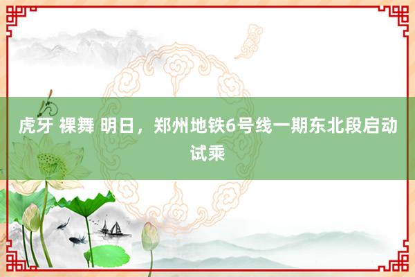 虎牙 裸舞 明日，郑州地铁6号线一期东北段启动试乘