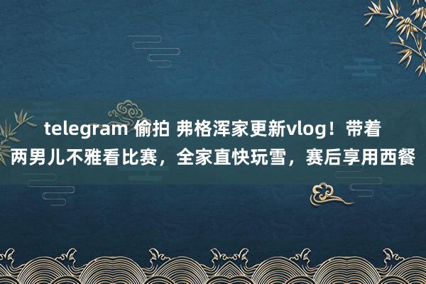 telegram 偷拍 弗格浑家更新vlog！带着两男儿不雅看比赛，全家直快玩雪，赛后享用西餐