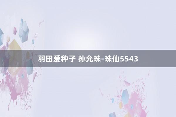 羽田爱种子 孙允珠-珠仙5543