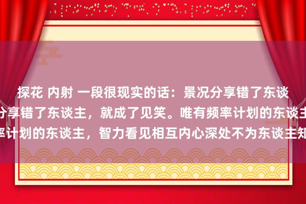 探花 内射 一段很现实的话：景况分享错了东谈主，就成了炫夸；痛心分享错了东谈主，就成了见笑。唯有频率计划的东谈主，智力看见相互内心深处不为东谈主知的优雅……