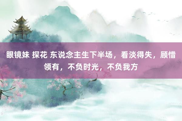 眼镜妹 探花 东说念主生下半场，看淡得失，顾惜领有，不负时光，不负我方